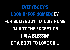EVERYBODY'S
LOOKIH' FOR SOMEBODY
FOR SOMEBODY TO TAKE HOME
I'M NOT THE EXCEPTION
I'M A BLESSIH'
OF A BODY TO LOVE 0...