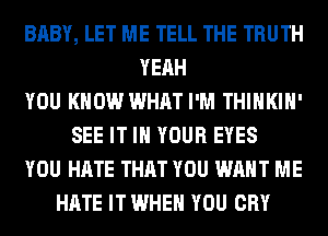 BABY, LET ME TELL THE TRUTH
YEAH
YOU KNOW WHAT I'M THIHKIH'
SEE IT IN YOUR EYES
YOU HATE THAT YOU WANT ME
HATE IT WHEN YOU CRY