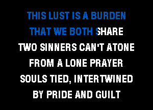 THIS LUST IS A BURDEN
THAT WE BOTH SHARE
TWO SIHHERS CAN'T ATOHE
FROM A LONE PRAYER
SOULS TIED, IHTERTWIHED
BY PRIDE AND GUILT