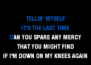 TELLIH' MYSELF
IT'S THE LAST TIME
CAN YOU SPARE ANY MERCY
THAT YOU MIGHT FIND
IF I'M DOWN ON MY KHEES AGAIN