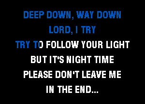 DEEP DOWN, WAY DOWN
LORD, I TRY
TRY TO FOLLOW YOUR LIGHT
BUT IT'S NIGHT TIME
PLEASE DON'T LEAVE ME
IN THE END...
