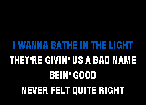I WANNA BATHE IN THE LIGHT
THEY'RE GIVIH' US A BAD NAME
BEIH' GOOD
NEVER FELT QUITE RIGHT