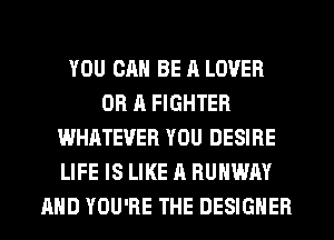 YOU CAN BE A LOVER
OR A FIGHTER
WHATEVER YOU DESIRE
LIFE IS LIKE A RUNWAY
AHD YOU'RE THE DESIGNER