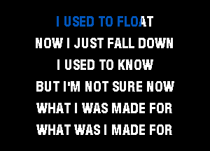 I USED TO FLOAT
HOW I JUST FALL DOWN
I USED TO KNOW
BUT I'M NOT SURE NOW
WHAT I WAS MADE FOR

WHAT WAS I MADE FOR I