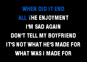 WHEN DID IT EHD
ALL THE EHJOYMEHT
I'M SAD AGAIN
DON'T TELL MY BOYFRIEND
IT'S NOT WHAT HE'S MADE FOR
WHAT WAS I MADE FOR