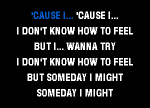 'CAUSE I... 'CAUSE I...
I DOII'T KNOW HOW TO FEEL
BUT I... WANNA TRY
I DON'T KNOW HOW TO FEEL
BUT SOMEDAY I MIGHT
SOMEDAY I MIGHT