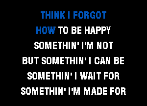 THINKI FORGOT
HOW.' TO BE HAPPY
SOMETHIN' I'M NOT

BUT SOMETHIH'I CAN BE
SOMETHIN' I WAIT FOR
SDMETHIN' I'M MADE FOR