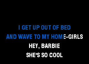I GET UP OUT OF BED
AND WAVE TO MY HOME-GIRLS
HEY, BARBIE
SHE'S SO COOL