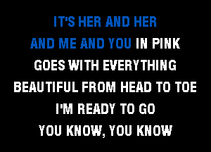 IT'S HER AND HER
AND ME AND YOU IN PINK
GOES WITH EVERYTHING
BERUTIFUL FROM HEAD T0 TOE
I'M READY TO GO
YOU KNOW, YOU KNOW