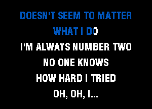 DOESN'T SEEM TO MATTER
WHATI DO
I'M ALWAYS NUMBER TWO
NO ONE KNOWS
HOW HARD I TRIED
0H, OH, I...