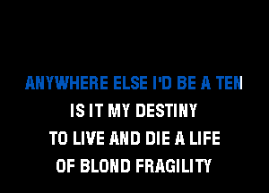 ANYWHERE ELSE I'D BE A TE
IS IT MY DESTINY
TO LIVE AND DIE A LIFE
OF BLOHD FRAGILITY