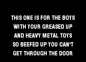 THIS ONE IS FOR THE BOYS
WITH YOUR GREASED UP
AND HEAVY METAL TOYS
SD BEEFED UP YOU CAN'T
GET THROUGH THE DOOR