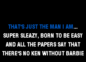 THAT'S JUST THE MAN I AM...
SUPER SLEAZY, BORN TO BE EASY
AND ALL THE PAPERS SAY THAT
THERE'S H0 KEN WITHOUT BARBIE