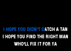 I HOPE YOU DIDN'T CATCH A TAN
I HOPE YOU FIND THE RIGHT MAN
WHO'LL FIX IT FOR YA