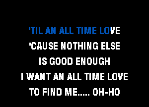'TIL AH ALL TIME LOVE
'ORUSE NOTHING ELSE
IS GOOD ENOUGH
I WANT AN ALL TIME LOVE
TO FIND ME ..... OH-HO