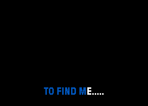 TO FIND ME .....