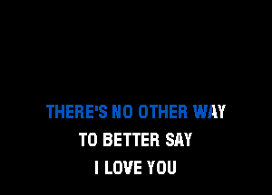 THERE'S NO OTHER WAY
TO BETTER SAY
I LOVE YOU
