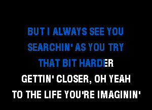 BUT I ALWAYS SEE YOU
SEARCHIH' AS YOU TRY
THAT BIT HARDER
GETTIH' CLOSER, OH YEAH
TO THE LIFE YOU'RE IMAGIHIH'