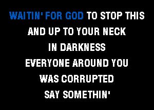 WAITIH' FOR GOD TO STOP THIS
AND UP TO YOUR NECK
IH DARKNESS
EVERYONE AROUND YOU
WAS CORRUPTED
SAY SOMETHIH'