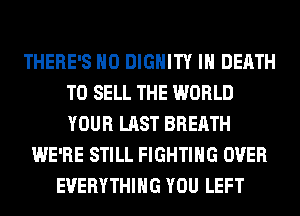 THERE'S H0 DIGHITY IH DEATH
TO SELL THE WORLD
YOUR LAST BREATH

WE'RE STILL FIGHTING OVER
EVERYTHING YOU LEFT