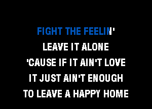 FIGHT THE FEELIN'
LEAVE IT RLONE
'CAUSE IF IT AIN'T LOVE
IT JUST AIN'T ENOUGH
TO LEAVE A HAPPY HOME