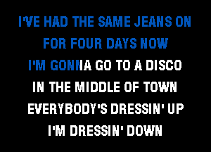 I'VE HAD THE SAME JEANS 0
FOR FOUR DAYS HOW
I'M GONNA GO TO A DISCO
IN THE MIDDLE 0F TOWN
EVERYBODY'S DRESSIH' UP
I'M DRESSIH' DOWN