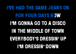 I'VE HAD THE SAME JEANS 0
FOR FOUR DAYS HOW
I'M GONNA GO TO A DISCO
IN THE MIDDLE 0F TOWN
EVERYBODY'S DRESSIH' UP
I'M DRESSIH' DOWN
