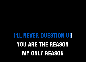 I'LL NEVER QUESTION US
YOU ARE THE REASON
MY OHLY REASON