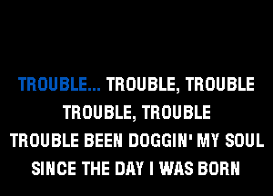 TROUBLE... TROUBLE, TROUBLE
TROUBLE, TROUBLE
TROUBLE BEEN DOGGIH' MY SOUL
SINCE THE DAY I WAS BORN