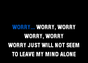 WORRY... WORRY, WORRY
WORRY, WORRY
WORRY JUST WILL NOT SEEM
TO LEAVE MY MIND ALONE