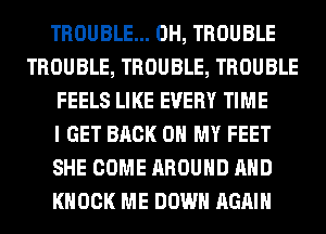 TROUBLE... 0H, TROUBLE
TROUBLE, TROUBLE, TROUBLE
FEELS LIKE EVERY TIME
I GET BACK ON MY FEET
SHE COME AROUND AND
KNOCK ME DOWN AGAIN