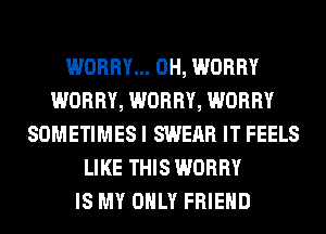 WORRY... 0H, WORRY
WORRY, WORRY, WORRY
SOMETIMES I SWEAR IT FEELS
LIKE THIS WORRY
IS MY ONLY FRIEND