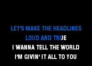 LET'S MAKE THE HEADLINES
LOUD AND TRUE
I WANNA TELL THE WORLD
I'M GIVIH' IT ALL TO YOU