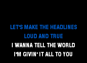 LET'S MAKE THE HEADLINES
LOUD AND TRUE
I WANNA TELL THE WORLD
I'M GIVIH' IT ALL TO YOU