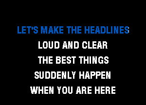 LET'S MAKE THE HEADLINES
LOUD AND CLEAR
THE BEST THINGS
SUDDEHLY HAPPEN
WHEN YOU ARE HERE