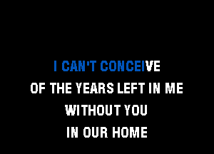 I CAN'T CONCEWE

OF THE YEARS LEFT IN ME
WITHOUT YOU
IN OUR HOME