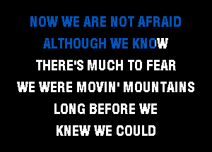 HOW WE ARE NOT AFRAID
ALTHOUGH WE KNOW
THERE'S MUCH TO FEAR
WE WERE MOVIH' MOUNTAINS
LONG BEFORE WE
KNEW WE COULD