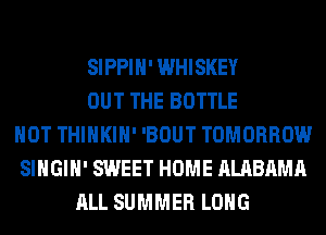 SIPPIH' WHISKEY
OUT THE BOTTLE
HOT THIHKIH' 'BOUT TOMORROW
SIHGIH' SWEET HOME ALABAMA
ALL SUMMER LONG