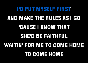 I'D PUT MYSELF FIRST
AND MAKE THE RULES AS I GO
'CAU SE I K 0W THAT
SHE'D BE FAITHFUL
WAITIH' FOR ME TO COME HOME
TO COME HOME
