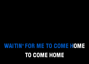 WAITIH' FOR ME TO COME HOME
TO COME HOME