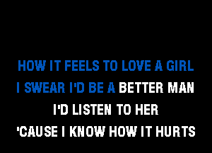 HOW IT FEELS TO LOVE A GIRL
I SWERR I'D BE A BETTER MAN
I'D LISTEN TO HER
'CAUSE I KNOW HOW IT HURTS