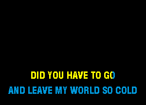 DID YOU HAVE TO GO
AND LEAVE MY WORLD 80 COLD