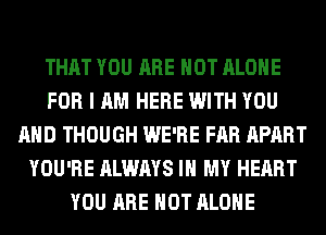 THAT YOU ARE NOT ALONE
FOR I AM HERE WITH YOU
AND THOUGH WE'RE FAR APART
YOU'RE ALWAYS IN MY HEART
YOU ARE NOT ALONE