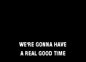 WE'RE GONNA HAVE
A REAL GOOD TIME