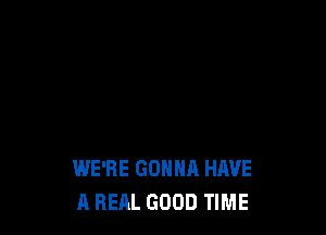 WE'RE GONNA HAVE
A REAL GOOD TIME