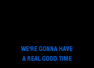 WE'RE GONNA HAVE
A REAL GOOD TIME
