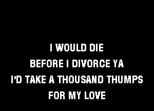 I WOULD DIE
BEFORE I DIVORCE YA
I'D TAKE A THOUSAND THUMPS
FOR MY LOVE