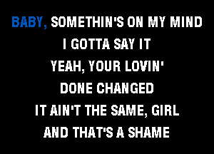 BABY, SOMETHIH'S OH MY MIND
I GOTTA SAY IT
YEAH, YOUR LOVIH'
DONE CHANGED
IT AIN'T THE SAME, GIRL
AND THAT'S A SHAME