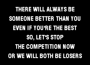 THERE WILL ALWAYS BE
SOMEONE BETTER THAN YOU
EVEN IF YOU'RE THE BEST
80, LET'S STOP
THE COMPETITION HOW
0R WE WILL BOTH BE LOSERS