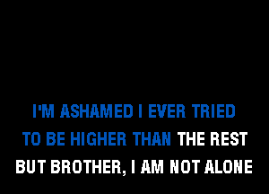 I'M ASHAMED I EVER TRIED
TO BE HIGHER THAN THE REST
BUT BROTHER, I AM NOT ALONE